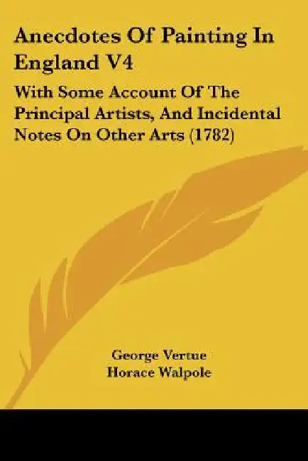 Anecdotes Of Painting In England V4: With Some Account Of The Principal Artists, And Incidental Notes On Other Arts (1782) by George Vertue, Horace Walpole