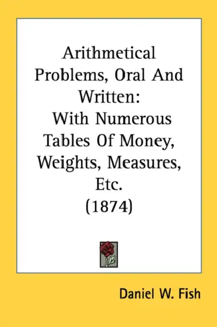 Arithmetical Problems, Oral And Written: With Numerous Tables Of Money, Weights, Measures, Etc. (1874) by Daniel W. Fish