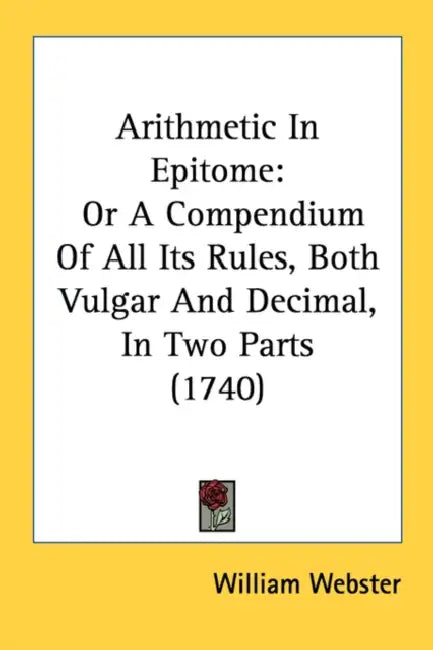 Arithmetic In Epitome: Or A Compendium Of All Its Rules, Both Vulgar And Decimal, In Two Parts (1740) by William Webster