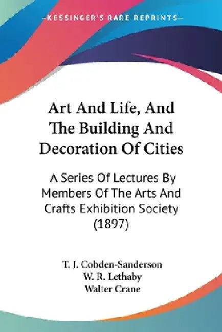 Art And Life, And The Building And Decoration Of Cities: A Series Of Lectures By Members Of The Arts And Crafts Exhibition Society (1897) by T. J. Cobden-Sanderson, W. R. Lethaby, Walter Crane