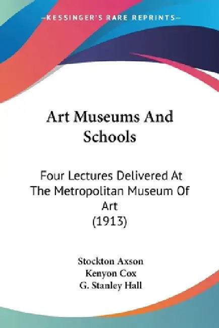 Art Museums And Schools: Four Lectures Delivered At The Metropolitan Museum Of Art (1913) by Stockton Axson, Kenyon Cox, G. Stanley Hall