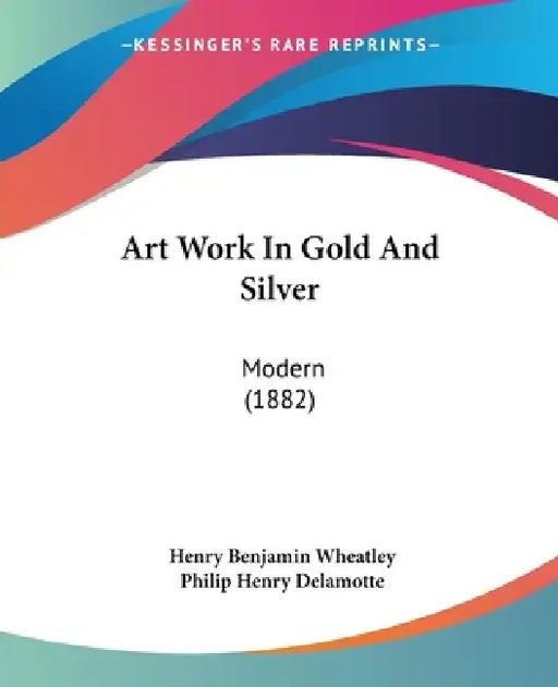 Art Work In Gold And Silver: Modern (1882) by Henry Benjamin Wheatley, Philip Henry DeLamotte
