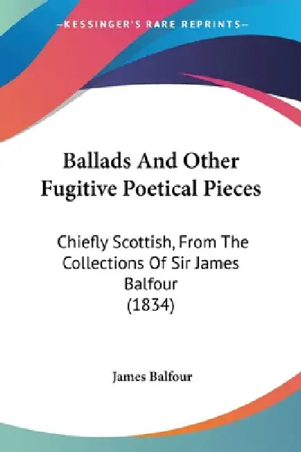 Ballads And Other Fugitive Poetical Pieces: Chiefly Scottish, From The Collections Of Sir James Balfour (1834) by James Balfour