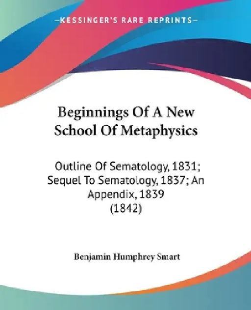 Beginnings Of A New School Of Metaphysics: Outline Of Sematology, 1831; Sequel To Sematology, 1837; An Appendix, 1839 (1842) by Benjamin Humphrey Smart