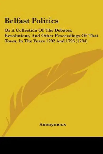 Belfast Politics: Or A Collection Of The Debates, Resolutions, And Other Proceedings Of That Town, In The Years 1792 And 1793 (1794) by Anonymous