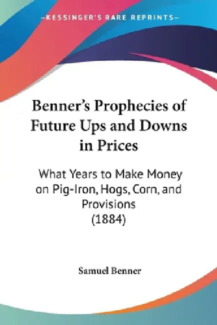 Benner's Prophecies of Future Ups and Downs in Prices: What Years to Make Money on Pig-Iron, Hogs, Corn, and Provisions (1884) by Samuel Benner