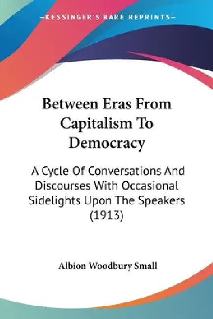 Between Eras From Capitalism To Democracy: A Cycle Of Conversations And Discourses With Occasional Sidelights Upon The Speakers (1913) by Albion Woodbury Small
