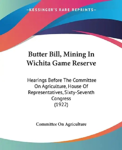 Butter Bill, Mining In Wichita Game Reserve: Hearings Before The Committee On Agriculture, House Of Representatives, Sixty-Seventh Congress (1922) by Committee on Agriculture