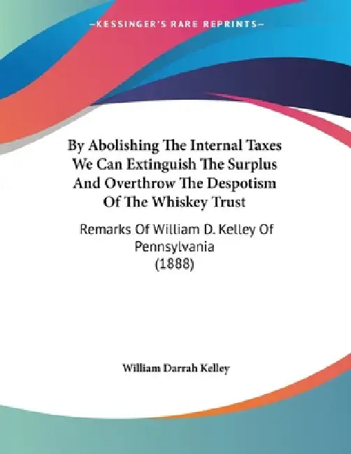 By Abolishing The Internal Taxes We Can Extinguish The Surplus And Overthrow The Despotism Of The Whiskey Trust: Remarks Of William D. Kelley Of Penns by William Darrah Kelley