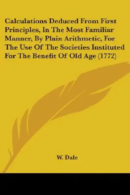 Calculations Deduced From First Principles, In The Most Familiar Manner, By Plain Arithmetic, For The Use Of The Societies Instituted For The Benefit by W. Dale