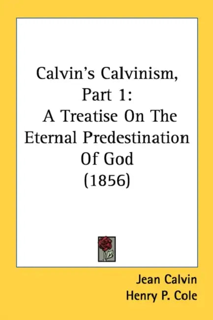 Calvin's Calvinism, Part 1: A Treatise On The Eternal Predestination Of God (1856) by Jean Calvin, Henry P. Cole