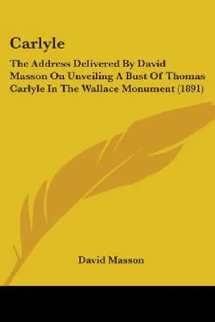 Carlyle: The Address Delivered By David Masson On Unveiling A Bust Of Thomas Carlyle In The Wallace Monument (1891) by David Masson