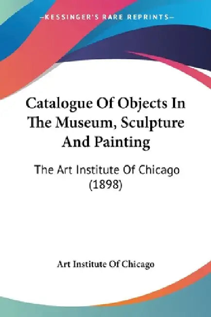 Catalogue Of Objects In The Museum, Sculpture And Painting: The Art Institute Of Chicago (1898) by Art Institute of Chicago