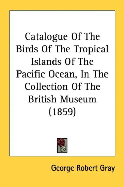 Catalogue Of The Birds Of The Tropical Islands Of The Pacific Ocean, In The Collection Of The British Museum (1859) by George Robert Gray