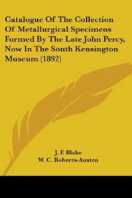 Catalogue Of The Collection Of Metallurgical Specimens Formed By The Late John Percy, Now In The South Kensington Museum (1892) by J. F. Blake, W. C. Roberts-Austen