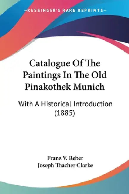 Catalogue Of The Paintings In The Old Pinakothek Munich: With A Historical Introduction (1885) by Franz V. Reber, Joseph Thacher Clarke