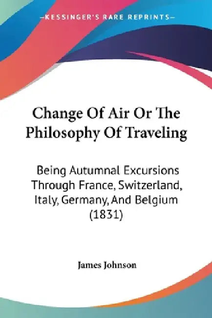 Change Of Air Or The Philosophy Of Traveling: Being Autumnal Excursions Through France, Switzerland, Italy, Germany, And Belgium (1831) by James Johnson