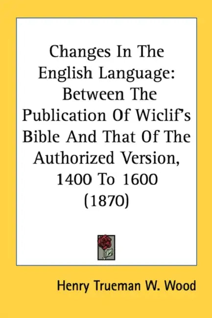 Changes In The English Language: Between The Publication Of Wiclif's Bible And That Of The Authorized Version, 1400 To 1600 (1870) by Henry Trueman W. Wood