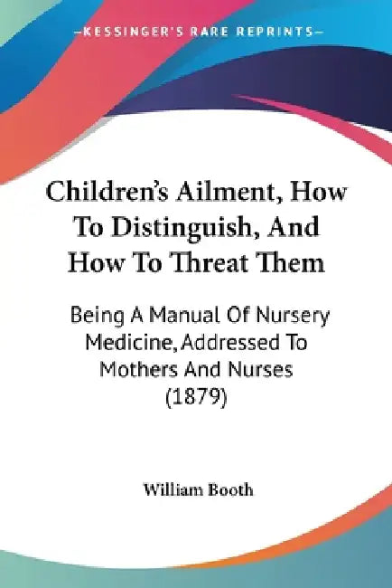 Children's Ailment, How To Distinguish, And How To Threat Them: Being A Manual Of Nursery Medicine, Addressed To Mothers And Nurses (1879) by William Booth
