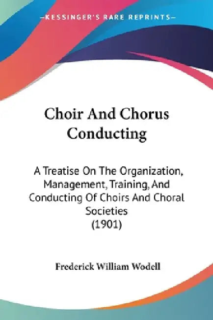Choir And Chorus Conducting: A Treatise On The Organization, Management, Training, And Conducting Of Choirs And Choral Societies (1901) by Frederick William Wodell