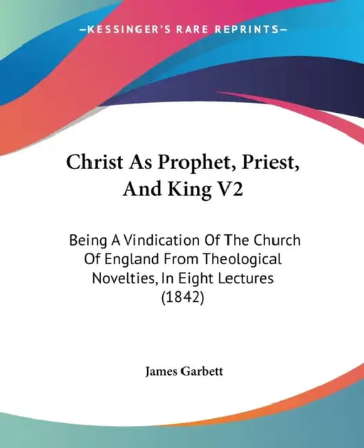 Christ As Prophet, Priest, And King V2: Being A Vindication Of The Church Of England From Theological Novelties, In Eight Lectures (1842) by James Garbett