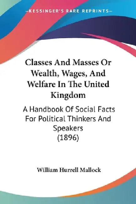 Classes And Masses Or Wealth, Wages, And Welfare In The United Kingdom: A Handbook Of Social Facts For Political Thinkers And Speakers (1896) by William Hurrell Mallock