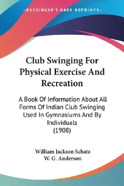 Club Swinging For Physical Exercise And Recreation: A Book Of Information About All Forms Of Indian Club Swinging Used In Gymnasiums And By Individual by William Jackson Schatz, W. G. Anderson