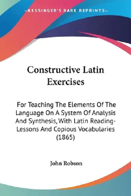 Constructive Latin Exercises: For Teaching The Elements Of The Language On A System Of Analysis And Synthesis, With Latin Reading-Lessons And Copiou by John Robson