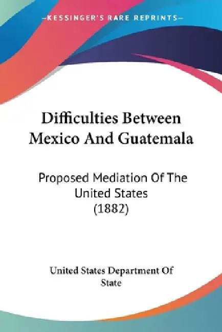 Difficulties Between Mexico And Guatemala: Proposed Mediation Of The United States (1882) by United States Department of State