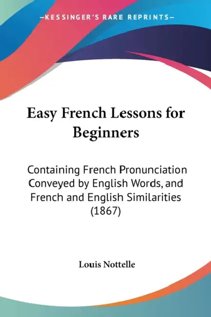 Easy French Lessons for Beginners: Containing French Pronunciation Conveyed by English Words, and French and English Similarities (1867) by Louis Nottelle
