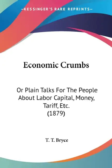 Economic Crumbs: Or Plain Talks For The People About Labor Capital, Money, Tariff, Etc. (1879) by T. T. Bryce
