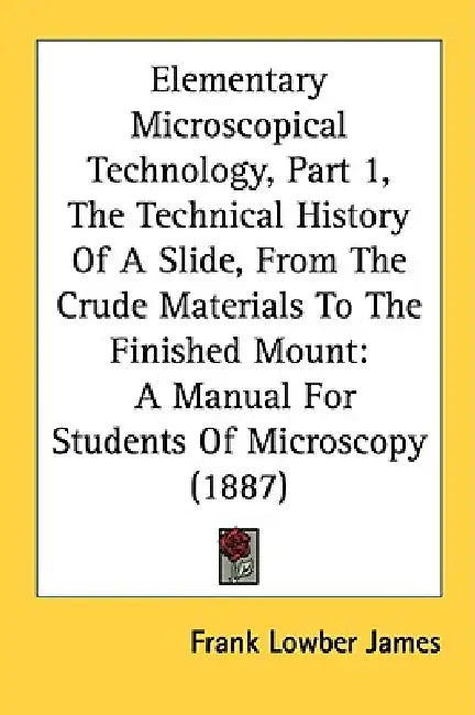 Elementary Microscopical Technology, Part 1, The Technical History Of A Slide, From The Crude Materials To The Finished Mount: A Manual For Students O by Frank Lowber James