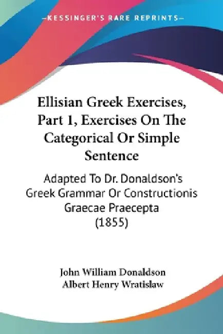 Ellisian Greek Exercises, Part 1, Exercises On The Categorical Or Simple Sentence: Adapted To Dr. Donaldson's Greek Grammar Or Constructionis Graecae by John William Donaldson, Albert Henry Wratislaw
