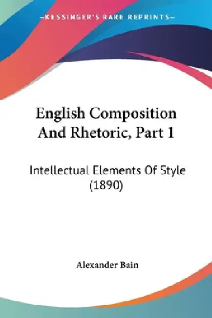 English Composition And Rhetoric, Part 1: Intellectual Elements Of Style (1890) by Alexander Bain