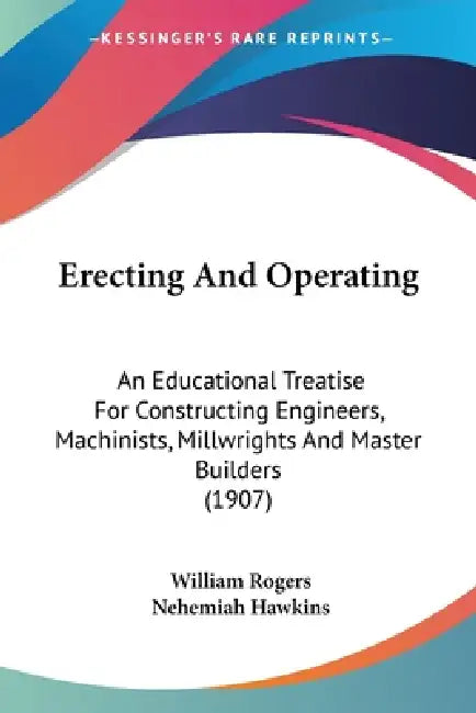 Erecting And Operating: An Educational Treatise For Constructing Engineers, Machinists, Millwrights And Master Builders (1907) by William Rogers, Nehemiah Hawkins