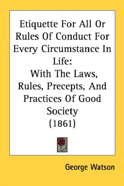 Etiquette For All Or Rules Of Conduct For Every Circumstance In Life: With The Laws, Rules, Precepts, And Practices Of Good Society (1861) by George Watson
