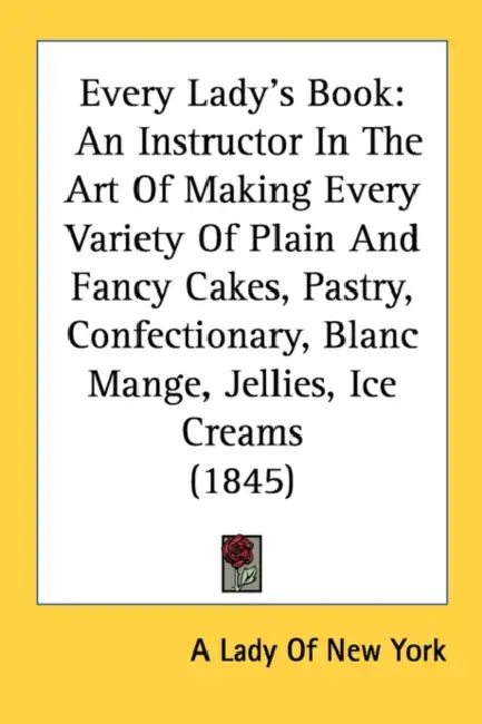 Every Lady's Book: An Instructor In The Art Of Making Every Variety Of Plain And Fancy Cakes, Pastry, Confectionary, Blanc Mange, Jellies by A Lady of New York