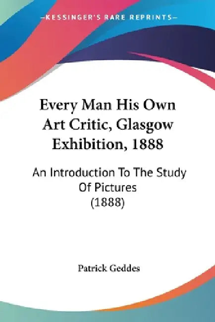 Every Man His Own Art Critic, Glasgow Exhibition, 1888: An Introduction To The Study Of Pictures (1888) by Patrick Geddes