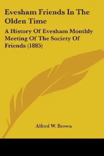 Evesham Friends In The Olden Time: A History Of Evesham Monthly Meeting Of The Society Of Friends (1885) by Alfred W. Brown
