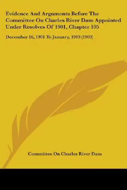 Evidence And Arguments Before The Committee On Charles River Dam Appointed Under Resolves Of 1901, Chapter 105: December 16, 1901 To January, 1903 (19 by Committee on Charles River Dam
