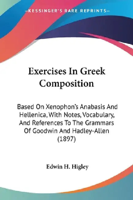 Exercises In Greek Composition: Based On Xenophon's Anabasis And Hellenica, With Notes, Vocabulary, And References To The Grammars Of Goodwin And Hadl by Edwin H. Higley