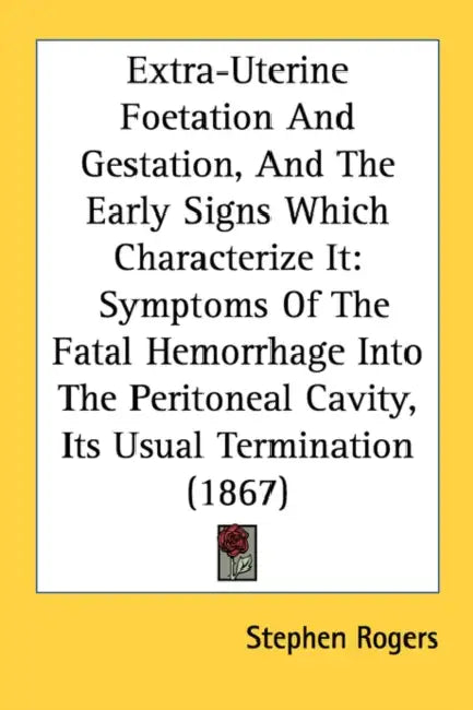 Extra-Uterine Foetation And Gestation, And The Early Signs Which Characterize It: Symptoms Of The Fatal Hemorrhage Into The Peritoneal Cavity, Its Usu by Stephen Rogers