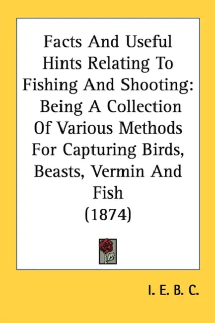 Facts And Useful Hints Relating To Fishing And Shooting: Being A Collection Of Various Methods For Capturing Birds, Beasts, Vermin And Fish (1874) by I E B C