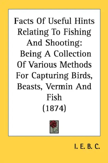 Facts Of Useful Hints Relating To Fishing And Shooting: Being A Collection Of Various Methods For Capturing Birds, Beasts, Vermin And Fish (1874) by I E B C