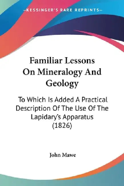Familiar Lessons On Mineralogy And Geology: To Which Is Added A Practical Description Of The Use Of The Lapidary's Apparatus (1826) by John Mawe