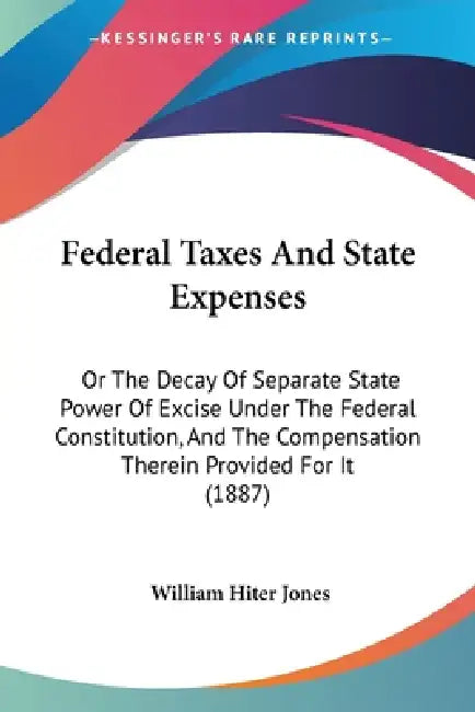 Federal Taxes And State Expenses: Or The Decay Of Separate State Power Of Excise Under The Federal Constitution, And The Compensation Therein Provided by William Hiter Jones