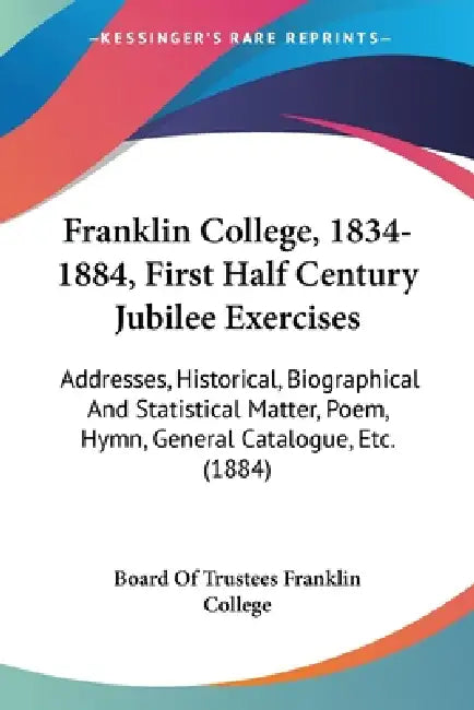Franklin College, 1834-1884, First Half Century Jubilee Exercises: Addresses, Historical, Biographical And Statistical Matter, Poem, Hymn, General Cat by Board of Trustees Franklin College
