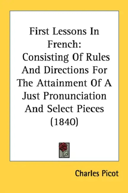 First Lessons In French: Consisting Of Rules And Directions For The Attainment Of A Just Pronunciation And Select Pieces (1840) by Charles Picot