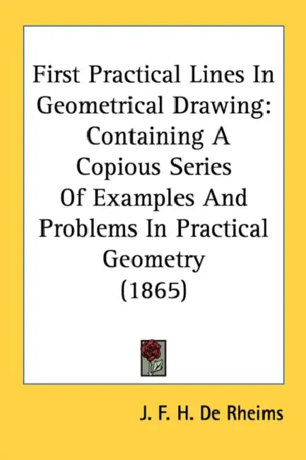 First Practical Lines In Geometrical Drawing: Containing A Copious Series Of Examples And Problems In Practical Geometry (1865) by J. F. H. De Rheims