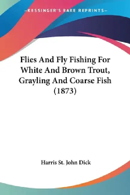 Flies And Fly Fishing For White And Brown Trout, Grayling And Coarse Fish (1873) by Harris St John Dick